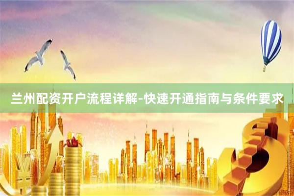 兰州配资开户流程详解-快速开通指南与条件要求
