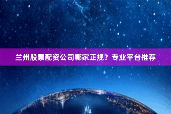 兰州股票配资公司哪家正规？专业平台推荐